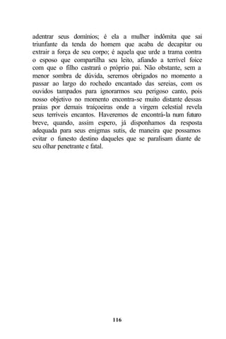 adentrar seus domínios; é ela a mulher indômita que sai
triunfante da tenda do homem que acaba de decapitar ou
extrair a força de seu corpo; é aquela que urde a trama contra
o esposo que compartilha seu leito, afiando a terrível foice
com que o filho castrará o próprio pai. Não obstante, sem a
menor sombra de dúvida, seremos obrigados no momento a
passar ao largo do rochedo encantado das sereias, com os
ouvidos tampados para ignorarmos seu perigoso canto, pois
nosso objetivo no momento encontra-se muito distante dessas
praias por demais traiçoeiras onde a virgem celestial revela
seus terríveis encantos. Haveremos de encontrá-la num futuro
breve, quando, assim espero, já disponhamos da resposta
adequada para seus enigmas sutis, de maneira que possamos
evitar o funesto destino daqueles que se paralisam diante de
seu olhar penetrante e fatal.




                             116
 