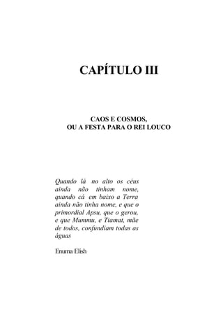 CAPÍTULO III


          CAOS E COSMOS,
    OU A FESTA PARA O REI LOUCO




Quando lá no alto os céus
ainda não tinham nome,
quando cá em baixo a Terra
ainda não tinha nome, e que o
primordial Apsu, que o gerou,
e que Mummu, e Tiamat, mãe
de todos, confundiam todas as
águas

Enuma Elish
 