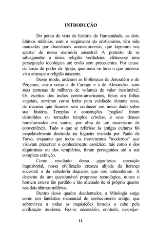 INTRODUÇÃO

         Do ponto de vista da história da Humanidade, os dois
últimos milênios, com o surgimento do cristianismo, têm sido
marcados por dramáticos acontecimentos, que lograram nos
apartar de nossa memória ancestral. A pretexto de se
salvaguardar a única religião verdadeira, efetuou-se uma
perseguição ideológica até então sem precedentes. Por causa
da ânsia de poder da Igreja, queimava-se tudo o que pudesse
vir a ameaçar a religião nascente.
         Desse modo, arderam as bibliotecas de Jerusalém e de
Pérgamo, assim como a de Cartago e a de Alexandria, com
suas centenas de milhares de volumes de valor inestimável.
Os escritos dos índios centro-americanos, feitos em folhas
vegetais, serviram como lenha para calefação durante anos,
de maneira que ficamos sem conhecer um único dado sobre
sua história. Templos e construções "pagãos" foram
demolidos ou tornados templos cristãos, e seus deuses
transformados em santos, por obra de um sincretismo de
conveniência. Tudo o que se referisse às antigas culturas foi
inapelavelmente destruído na fogueira iniciada por Paulo de
Tarso, enquanto que todos os movimentos "modernos" que
visavam preservar o conhecimento esotérico, tais como o dos
alquimistas ou dos templários, foram perseguidos até a sua
completa extinção.
         Como      resultado     dessa  gigantesca    operação
inquisitorial, nossa civilização cresceu alijada da herança
ancestral e da sabedoria daqueles que nos antecederam. A
despeito de um questionável progresso tecnológico, nunca o
homem esteve tão perdido e tão alienado de si próprio quanto
nos dois últimos milênios.
         Dentro desse quadro desalentador, a Mitologia surge
como um fantástico manancial do conhecimento antigo, que
sobreviveu a todas as inquisições levadas a cabo pela
civilização moderna. Faz-se necessário, contudo, despojar-

                             11
 