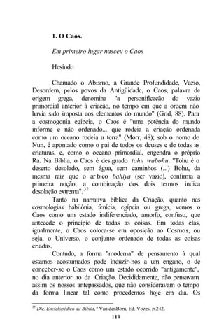 1. O Caos.

            Em primeiro lugar nasceu o Caos

            Hesíodo

        Chamado o Abismo, a Grande Profundidade, Vazio,
Desordem, pelos povos da Antigüidade, o Caos, palavra de
origem grega, denomina "a personificação do vazio
primordial anterior à criação, no tempo em que a ordem não
havia sido imposta aos elementos do mundo" (Grid, 88). Para
a cosmogonia egípcia, o Caos é "uma potência do mundo
informe e não ordenado... que rodeia a criação ordenada
como um oceano rodeia a terra" (Morr, 48); sob o nome de
Nun, é apontado como o pai de todos os deuses e de todas as
criaturas, e, como o oceano primordial, engendra o próprio
Ra. Na Bíblia, o Caos é designado tohu wabohu. "Tohu é o
deserto desolado, sem água, sem caminhos (...) Bohu, da
mesma raiz que o ar bico bahiya (ser vazio), confirma a
primeira noção; a combinação dos dois termos indica
desolação extrema". 37
        Tanto na narrativa bíblica da Criação, quanto nas
cosmologias babilônia, fenícia, egípcia ou grega, vemos o
Caos como um estado indiferenciado, amorfo, confuso, que
antecede o princípio de todas as coisas. Em todas elas,
igualmente, o Caos coloca-se em oposição ao Cosmos, ou
seja, o Universo, o conjunto ordenado de todas as coisas
criadas.
        Contudo, a forma "moderna" de pensamento à qual
estamos acostumados pode induzir-nos a um engano, o de
conceber-se o Caos como um estado ocorrido "antigamente",
no dia anterior ao da Criação. Decididamente, não pensavam
assim os nossos antepassados, que não consideravam o tempo
da forma linear tal como procedemos hoje em dia. Os

37
     Dic. Enciclopédico da Bíblia, ª Van denBorn, Ed. Vozes, p.242.
                                         119
 
