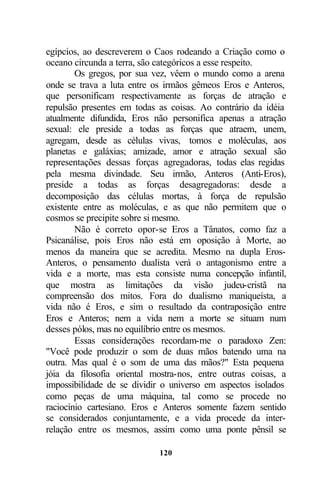 egípcios, ao descreverem o Caos rodeando a Criação como o
oceano circunda a terra, são categóricos a esse respeito.
        Os gregos, por sua vez, vêem o mundo como a arena
onde se trava a luta entre os irmãos gêmeos Eros e Anteros,
que personificam respectivamente as forças de atração e
repulsão presentes em todas as coisas. Ao contrário da idéia
atualmente difundida, Eros não personifica apenas a atração
sexual: ele preside a todas as forças que atraem, unem,
agregam, desde as células vivas, tomos e moléculas, aos
planetas e galáxias; amizade, amor e atração sexual são
representações dessas forças agregadoras, todas elas regidas
pela mesma divindade. Seu irmão, Anteros (Anti-Eros),
preside a todas as forças desagregadoras: desde a
decomposição das células mortas, à força de repulsão
existente entre as moléculas, e as que não permitem que o
cosmos se precipite sobre si mesmo.
        Não é correto opor-se Eros a Tânatos, como faz a
Psicanálise, pois Eros não está em oposição à Morte, ao
menos da maneira que se acredita. Mesmo na dupla Eros-
Anteros, o pensamento dualista verá o antagonismo entre a
vida e a morte, mas esta consiste numa concepção infantil,
que mostra as limitações da visão judeu-cristã na
compreensão dos mitos. Fora do dualismo maniqueísta, a
vida não é Eros, e sim o resultado da contraposição entre
Eros e Anteros; nem a vida nem a morte se situam num
desses pólos, mas no equilíbrio entre os mesmos.
        Essas considerações recordam-me o paradoxo Zen:
"Você pode produzir o som de duas mãos batendo uma na
outra. Mas qual é o som de uma das mãos?" Esta pequena
jóia da filosofia oriental mostra-nos, entre outras coisas, a
impossibilidade de se dividir o universo em aspectos isolados
como peças de uma máquina, tal como se procede no
raciocínio cartesiano. Eros e Anteros somente fazem sentido
se considerados conjuntamente, e a vida procede da inter-
relação entre os mesmos, assim como uma ponte pênsil se

                            120
 