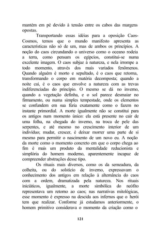 mantém em pé devido à tensão entre os cabos das margens
opostas.
         Transportando essas idéias para a oposição Caos-
Cosmos, temos que o mundo manifesto apresenta as
características não só de um, mas de ambos os princípios. A
noção do caos circundando o universo como o oceano rodeia
a terra, como pensam os egípcios, constitui-se numa
excelente imagem. O caos subjaz à natureza, e nela irrompe a
todo momento, através dos mais variados fenômenos.
Quando alguém é morto e sepultado, é o caos que retorna,
transformando o corpo em matéria decomposta; quando a
noite cai, é o caos que envolve a natureza com as trevas
indiferenciadas do princípio. O mesmo se dá no inverno,
quando a vegetação definha, e o sol parece desmaiar no
firmamento, ou numa simples tempestade, onde os elementos
se confundem em sua fúria exatamente como o fazem no
instante primordial. A morte igualmente não se constitui para
os antigos num momento único: ela está presente no cair de
uma folha, na chegada do inverno, na troca de pele das
serpentes, e até mesmo no crescimento interior de um
indivíduo; mudar, crescer, é deixar morrer uma parte de si
mesmo para permitir o nascimento de um novo eu. A noção
da morte como o momento concreto em que o corpo chega ao
fim é mais um produto da mentalidade reducionista e
simplória do homem moderno, aparentemente incapaz de
compreender abstrações desse tipo.
         Os rituais mais diversos, como os da semeadura, da
colheita, ou do solstício de inverno, expressavam o
conhecimento dos antigos em relação à alternância do caos
com a ordem, dramatizada pela natureza. Nos rituais
iniciáticos, igualmente, a morte simbólica do neófito
representava um retorno ao caos; nas narrativas mitológicas,
esse momento é expresso na descida aos infernos que o herói
tem que realizar. Conforme já estudamos anteriormente, o
homem primitivo considerava o momento da criação como o

                            121
 