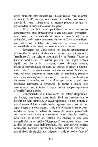 único momento efetivamente real. Desse modo, para se obter
o homem "real", ou seja, o iniciado, deve o homem comum,
através do ritual, submeter-se ao mesmo processo ao qual o
universo terá se submetido in illo tempore.
         Uma vez feito esse preâmbulo, torna-se necessário
conceituarmos mais precisamente o que seja caos. Pensarmos
nele como um amontoado de matéria amorfa não seria
satisfatório, pois, como acabamos de ver, o Caos se manifesta
em todos os âmbitos da natureza, e, como teremos
oportunidade de descobrir, em muitos outros aspectos.
         Pensemos no Caos como um estado absolutamente
desprovido de limites. A divindade que submete o Caos o f  az
"mutilando-o", ou seja, emprestando-lhe a Forma. Trazer a
Ordem constitui-se, em outras palavras, em impor limites
àquilo que não os tem. O Caos, como substância amorfa,
possui a potencialidade de todas as formas, e impor a Ordem
nada mais é que dar contorno a todas as coisas. Mais uma
vez, podemos observar a simbologia da mutilação, presente
nos mitos cosmogônicos tais como o do deus sacrificado, o
da morte do dragão, ou o do filho que castra o pai; essa
mutilação representa a imposição da forma a aquilo que
anteriormente era informe - impor limites sempre equivalerá
a "mutilar" alguma coisa.
         Conceituando-se o Caos como um estado desprovido
de limites, resulta-nos uma tarefa fácil compreendermos o
porquê de seus símbolos. A água representa o Caos porque é
um elemento fluido, amorfo; iniciar alguém com a imersão na
água é repetir a cosmogonia, onde seu oficiante imita o deus
criador ao retirar a matéria de dentro do oceano primordial.
As trevas constituem-se igualmente num símbolo perfeito,
pois nela se diluem as formas dos objetos; o que está
mergulhado na escuridão "desaparece" aos nossos olhos, isto
é, dilui-se num todo indiferenciado. Por esse motivo, muitas
cerimônias iniciáticas envolvem a permanência na escuridão -
um símbolo da descida aos Infernos - onde o neófito "morre"

                            122
 