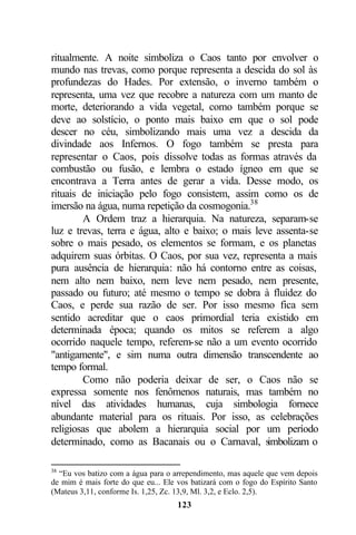 ritualmente. A noite simboliza o Caos tanto por envolver o
mundo nas trevas, como porque representa a descida do sol às
profundezas do Hades. Por extensão, o inverno também o
representa, uma vez que recobre a natureza com um manto de
morte, deteriorando a vida vegetal, como também porque se
deve ao solstício, o ponto mais baixo em que o sol pode
descer no céu, simbolizando mais uma vez a descida da
divindade aos Infernos. O fogo também se presta para
representar o Caos, pois dissolve todas as formas através da
combustão ou fusão, e lembra o estado ígneo em que se
encontrava a Terra antes de gerar a vida. Desse modo, os
rituais de iniciação pelo fogo consistem, assim como os de
imersão na água, numa repetição da cosmogonia.38
        A Ordem traz a hierarquia. Na natureza, separam-se
luz e trevas, terra e água, alto e baixo; o mais leve assenta-se
sobre o mais pesado, os elementos se formam, e os planetas
adquirem suas órbitas. O Caos, por sua vez, representa a mais
pura ausência de hierarquia: não há contorno entre as coisas,
nem alto nem baixo, nem leve nem pesado, nem presente,
passado ou futuro; até mesmo o tempo se dobra à fluidez do
Caos, e perde sua razão de ser. Por isso mesmo fica sem
sentido acreditar que o caos primordial teria existido em
determinada época; quando os mitos se referem a algo
ocorrido naquele tempo, referem-se não a um evento ocorrido
"antigamente", e sim numa outra dimensão transcendente ao
tempo formal.
        Como não poderia deixar de ser, o Caos não se
expressa somente nos fenômenos naturais, mas também no
nível das atividades humanas, cuja simbologia fornece
abundante material para os rituais. Por isso, as celebrações
religiosas que abolem a hierarquia social por um período
determinado, como as Bacanais ou o Carnaval, s      imbolizam o

38
  “Eu vos batizo com a água para o arrependimento, mas aquele que vem depois
de mim é mais forte do que eu... Ele vos batizará com o fogo do Espírito Santo
(Mateus 3,11, conforme Is. 1,25, Zc. 13,9, Ml. 3,2, e Eclo. 2,5).
                                     123
 