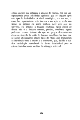 estado caótico que antecede a criação do mundo, por sua vez
representada pelas atividades agrícolas que se seguem após
este tipo de festividades. A nível psicológico, por sua vez, o
caos fica representado pela loucura - ou seja, a perda dos
limites do próprio eu, como símbolo pars pro toto do
universo. No entanto, a loucura celebrada nessa classe de
rituais não é a loucura comum, profana, conforme alguns
poderiam pensar: trata-se do que os gregos denominavam
ékstasis, símbolo da união do homem com Deus. No item que
se segue, abordaremos alguns tipos de rituais que dramatizam
a alternância entre a ordem e a desordem, que, devido a sua
rica simbologia, contribuirá de forma inestimável para o
estudo desta fascinante temática da mitologia universal.




                             124
 