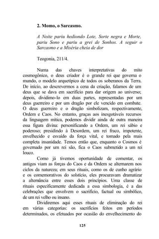 2. Momo, o Sarcasmo.

       A Noite pariu hediondo Lote, Sorte negra e Morte,
       pariu Sono e pariu a grei de Sonhos. A seguir o
       Sarcasmo e a Miséria cheia de dor

       Teogonia, 211/4.

        Numa      das    chaves     interpretativas do   mito
cosmogônico, o deus criador é o grande rei que governa o
mundo, o modelo arquetípico de todos os soberanos da Terra.
De início, ao descrevermos a cena da criação, falamos de um
deus que se dava em sacrifício para dar origem ao universo;
depois, dividimo-lo em duas partes, representadas por um
deus guerreiro e por um dragão por ele vencido em combate.
O deus guerreiro e o dragão simbolizam, respectivamente,
Ordem e Caos. No entanto, graças aos inesgotáveis recursos
da linguagem mítica, podemos dividir ainda de outra maneira
essa figura divina: personificando a Ordem, um rei sábio e
poderoso; presidindo à Desordem, um rei fraco, impotente,
envelhecido e esvaído da força vital, e tomado pela mais
completa insanidade. Temos então que, enquanto o Cosmos é
governado por um rei são, fica o Caos submetido a um rei
louco.
        Como já tivemos oportunidade de comentar, os
antigos viam as forças do Caos e da Ordem se alternarem nos
ciclos da natureza; em seus rituais, como os de cunho agrário
e os comemorativos do solstício, eles procuravam dramatizar
a alternância entre esses dois princípios. Uma classe de
rituais especificamente dedicada a essa simbologia, é a das
celebrações que envolvem o sacrifício, factual ou simbólico,
de um rei velho ou insano.
        Dividiremos aqui esses rituais de eliminação do rei
em várias categorias: os sacrifícios feitos em períodos
determinados, os efetuados por ocasião do envelhecimento do

                            125
 