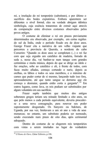 rei, a imolação do rei temporário (substituto), e por último o
sacrifício dos bodes expiatórios. Embora aparentem ser
diferentes a nível formal, eles na verdade abrigam idêntica
simbologia, cuja essência trataremos de extrair aqui através
da comparação entre diversos costumes observados pelos
povos antigos.
         O costume de eliminar o rei em prazos previamente
determinados era observado, por exemplo, em certas regiões
do sul da Índia, onde o período fixado era de doze anos.
George Frazer cita a narrativa de um velho viajante que
percorreu a província de Querala, a nordeste do cabo
Comorim: "Quando os doze anos se completam (...) o rei faz
com que seja erguido um catafalco de madeira, forrado de
seda e, nesse dia, vai banhar-se num tanque com grandes
cerimônias e muita música, depois do que se dirige ao ídolo e
faz orações, sobe ao catafalco e ali, à frente de todos, com
facas muito afiadas, começa cortando o nariz, depois as
orelhas, os lábios e todos os seus membros, e o máximo de
carnes que puder cortar de si mesmo, lançando tudo isso fora,
apressadamente, até que tanto sangue se derrama que ele
começa a desmaiar, quando então corta a garganta". 39 Em
outros lugares, como Java, os reis podiam ser substituídos por
algum voluntário em seu sacrifício.
         Frazer supõe também que muitos dos antigos
soberanos gregos teriam seu reinado limitado a oito anos, ou
que pelo menos a cada período equivalente, deveria proceder-
se a uma nova consagração, para renovar seu poder
supostamente desgastado. Os banyoro ou bakitara, de
Uganda, por sua vez, limitavam a um só ano a vida de seus
monarcas; no entanto, um substituto poderia ser nomeado,
sendo executado num prazo de oito dias, após cerimonial
adequado.
         Dentro do costume de se elegerem reis temporários
com vistas a serem imolados no lugar do verdadeiro

39
     O Ramo de Ouro, Zahar Editores, p.106.
                                       126
 