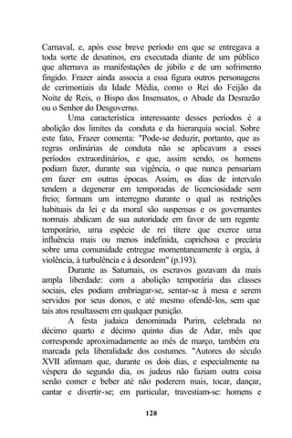 Carnaval, e, após esse breve período em que se entregava a
toda sorte de desatinos, era executada diante de um público
que alternava as manifestações de júbilo e de um sofrimento
fingido. Frazer ainda associa a essa figura outros personagens
de cerimoniais da Idade Média, como o Rei do Feijão da
Noite de Reis, o Bispo dos Insensatos, o Abade da Desrazão
ou o Senhor do Desgoverno.
         Uma característica interessante desses períodos é a
abolição dos limites da conduta e da hierarquia social. Sobre
este fato, Frazer comenta: "Pode-se deduzir, portanto, que as
regras ordinárias de conduta não se aplicavam a esses
períodos extraordinários, e que, assim sendo, os homens
podiam fazer, durante sua vigência, o que nunca pensariam
em fazer em outras épocas. Assim, os dias de intervalo
tendem a degenerar em temporadas de licenciosidade sem
freio; formam um interregno durante o qual as restrições
habituais da lei e da moral são suspensas e os governantes
normais abdicam de sua autoridade em favor de um regente
temporário, uma espécie de rei títere que exerce uma
influência mais ou menos indefinida, caprichosa e precária
sobre uma comunidade entregue momentaneamente à orgia, à
violência, à turbulência e à desordem" (p.193).
         Durante as Saturnais, os escravos gozavam da mais
ampla liberdade: com a abolição temporária das classes
sociais, eles podiam embriagar-se, sentar-se à mesa e serem
servidos por seus donos, e até mesmo ofendê-los, sem que
tais atos resultassem em qualquer punição.
         A festa judaica denominada Purim, celebrada no
décimo quarto e décimo quinto dias de Adar, mês que
corresponde aproximadamente ao mês de março, também era
marcada pela liberalidade dos costumes. "Autores do século
XVII afirmam que, durante os dois dias, e especialmente na
véspera do segundo dia, os judeus não faziam outra coisa
senão comer e beber até não poderem mais, tocar, dançar,
cantar e divertir-se; em particular, travestiam-se: homens e

                             128
 