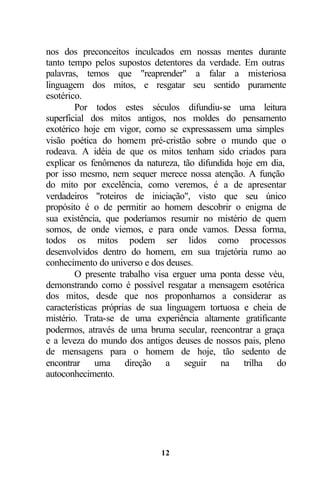 nos dos preconceitos inculcados em nossas mentes durante
tanto tempo pelos supostos detentores da verdade. Em outras
palavras, temos que "reaprender" a falar a misteriosa
linguagem dos mitos, e resgatar seu sentido puramente
esotérico.
        Por todos estes séculos difundiu-se uma leitura
superficial dos mitos antigos, nos moldes do pensamento
exotérico hoje em vigor, como se expressassem uma simples
visão poética do homem pré-cristão sobre o mundo que o
rodeava. A idéia de que os mitos tenham sido criados para
explicar os fenômenos da natureza, tão difundida hoje em dia,
por isso mesmo, nem sequer merece nossa atenção. A função
do mito por excelência, como veremos, é a de apresentar
verdadeiros "roteiros de iniciação", visto que seu único
propósito é o de permitir ao homem descobrir o enigma de
sua existência, que poderíamos resumir no mistério de quem
somos, de onde viemos, e para onde vamos. Dessa forma,
todos os mitos podem ser lidos como processos
desenvolvidos dentro do homem, em sua trajetória rumo ao
conhecimento do universo e dos deuses.
        O presente trabalho visa erguer uma ponta desse véu,
demonstrando como é possível resgatar a mensagem esotérica
dos mitos, desde que nos proponhamos a considerar as
características próprias de sua linguagem tortuosa e cheia de
mistério. Trata-se de uma experiência altamente gratificante
podermos, através de uma bruma secular, reencontrar a graça
e a leveza do mundo dos antigos deuses de nossos pais, pleno
de mensagens para o homem de hoje, tão sedento de
encontrar uma direção a seguir na trilha do
autoconhecimento.




                             12
 