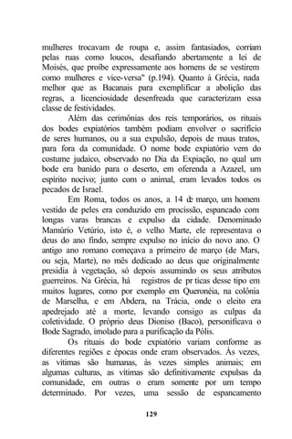 mulheres trocavam de roupa e, assim fantasiados, corriam
pelas ruas como loucos, desafiando abertamente a lei de
Moisés, que proíbe expressamente aos homens de se vestirem
como mulheres e vice-versa" (p.194). Quanto à Grécia, nada
melhor que as Bacanais para exemplificar a abolição das
regras, a licenciosidade desenfreada que caracterizam essa
classe de festividades.
        Além das cerimônias dos reis temporários, os rituais
dos bodes expiatórios também podiam envolver o sacrifício
de seres humanos, ou a sua expulsão, depois de maus tratos,
para fora da comunidade. O nome bode expiatório vem do
costume judaico, observado no Dia da Expiação, no qual um
bode era banido para o deserto, em oferenda a Azazel, um
espírito nocivo; junto com o animal, eram levados todos os
pecados de Israel.
        Em Roma, todos os anos, a 14 de março, um homem
vestido de peles era conduzido em procissão, espancado com
longas varas brancas e expulso da cidade. Denominado
Mamúrio Vetúrio, isto é, o velho Marte, ele representava o
deus do ano findo, sempre expulso no início do novo ano. O
antigo ano romano começava a primeiro de março (de Mars,
ou seja, Marte), no mês dedicado ao deus que originalmente
presidia à vegetação, só depois assumindo os seus atributos
guerreiros. Na Grécia, há registros de pr ticas desse tipo em
muitos lugares, como por exemplo em Queronéia, na colônia
de Marselha, e em Abdera, na Trácia, onde o eleito era
apedrejado até a morte, levando consigo as culpas da
coletividade. O próprio deus Dioniso (Baco), personificava o
Bode Sagrado, imolado para a purificação da Pólis.
        Os rituais do bode expiatório variam conforme as
diferentes regiões e épocas onde eram observados. Às vezes,
as vítimas são humanas, às vezes simples animais; em
algumas culturas, as vítimas são definitivamente expulsas da
comunidade, em outras o eram somente por um tempo
determinado. Por vezes, uma sessão de espancamento

                            129
 