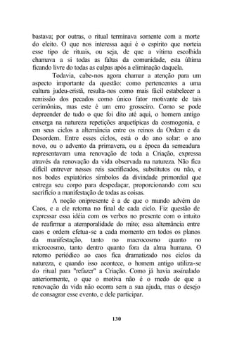 bastava; por outras, o ritual terminava somente com a morte
do eleito. O que nos interessa aqui é o espírito que norteia
esse tipo de rituais, ou seja, de que a vítima escolhida
chamava a si todas as faltas da comunidade, esta última
ficando livre do todas as culpas após a eliminação daquela.
         Todavia, cabe-nos agora chamar a atenção para um
aspecto importante da questão: como pertencentes a uma
cultura judeu-cristã, resulta-nos como mais fácil estabelecer a
remissão dos pecados como único fator motivante de tais
cerimônias, mas este é um erro grosseiro. Como se pode
depreender de tudo o que foi dito até aqui, o homem antigo
enxerga na natureza repetições arquetípicas da cosmogonia, e
em seus ciclos a alternância entre os reinos da Ordem e da
Desordem. Entre esses ciclos, está o do ano solar: o ano
novo, ou o advento da primavera, ou a época da semeadura
representavam uma renovação de toda a Criação, expressa
através da renovação da vida observada na natureza. Não fica
difícil entrever nesses reis sacrificados, substitutos ou não, e
nos bodes expiatórios símbolos da divindade primordial que
entrega seu corpo para despedaçar, proporcionando com seu
sacrifício a manifestação de todas as coisas.
         A noção onipresente é a de que o mundo advém do
Caos, e a ele retorna no final de cada ciclo. Fiz questão de
expressar essa idéia com os verbos no presente com o intuito
de reafirmar a atemporalidade do mito; essa alternância entre
caos e ordem efetua-se a cada momento em todos os planos
da manifestação, tanto no macrocosmo quanto no
microcosmo, tanto dentro quanto fora da alma humana. O
retorno periódico ao caos fica dramatizado nos ciclos da
natureza, e quando isso acontece, o homem antigo utiliza-se
do ritual para "refazer" a Criação. Como já havia assinalado
anteriormente, o que o motiva não é o medo de que a
renovação da vida não ocorra sem a sua ajuda, mas o desejo
de consagrar esse evento, e dele participar.


                              130
 