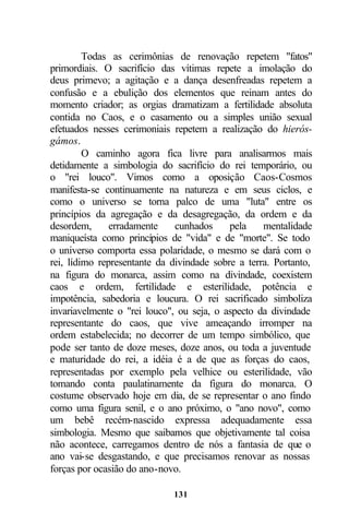 Todas as cerimônias de renovação repetem "fatos"
primordiais. O sacrifício das vítimas repete a imolação do
deus primevo; a agitação e a dança desenfreadas repetem a
confusão e a ebulição dos elementos que reinam antes do
momento criador; as orgias dramatizam a fertilidade absoluta
contida no Caos, e o casamento ou a simples união sexual
efetuados nesses cerimoniais repetem a realização do hierós-
gámos.
         O caminho agora fica livre para analisarmos mais
detidamente a simbologia do sacrifício do rei temporário, ou
o "rei louco". Vimos como a oposição Caos-Cosmos
manifesta-se continuamente na natureza e em seus ciclos, e
como o universo se torna palco de uma "luta" entre os
princípios da agregação e da desagregação, da ordem e da
desordem,      erradamente    cunhados     pela    mentalidade
maniqueísta como princípios de "vida" e de "morte". Se todo
o universo comporta essa polaridade, o mesmo se dará com o
rei, lídimo representante da divindade sobre a terra. Portanto,
na figura do monarca, assim como na divindade, coexistem
caos e ordem, fertilidade e esterilidade, potência e
impotência, sabedoria e loucura. O rei sacrificado simboliza
invariavelmente o "rei louco", ou seja, o aspecto da divindade
representante do caos, que vive ameaçando irromper na
ordem estabelecida; no decorrer de um tempo simbólico, que
pode ser tanto de doze meses, doze anos, ou toda a juventude
e maturidade do rei, a idéia é a de que as forças do caos,
representadas por exemplo pela velhice ou esterilidade, vão
tomando conta paulatinamente da figura do monarca. O
costume observado hoje em dia, de se representar o ano findo
como uma figura senil, e o ano próximo, o "ano novo", como
um bebê recém-nascido expressa adequadamente essa
simbologia. Mesmo que saibamos que objetivamente tal coisa
não acontece, carregamos dentro de nós a fantasia de que o
ano vai-se desgastando, e que precisamos renovar as nossas
forças por ocasião do ano-novo.

                             131
 