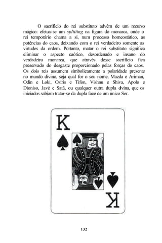 O sacrifício do rei substituto advém de um recurso
mágico: efetua-se um splitting na figura do monarca, onde o
rei temporário chama a si, num processo homeostático, as
potências do caos, deixando com o rei verdadeiro somente as
virtudes da ordem. Portanto, matar o rei substituto significa
eliminar o aspecto caótico, desordenado e insano do
verdadeiro monarca, que através desse sacrifício fica
preservado do desgaste proporcionado pelas forças do caos.
Os dois reis assumem simbolicamente a polaridade presente
no mundo divino, seja qual for o seu nome, Mazda e Ariman,
Odin e Loki, Osíris e Tifon, Vishnu e Shiva, Apolo e
Dioniso, Javé e Satã, ou qualquer outra dupla d     ivina, que os
iniciados sabiam tratar-se da dupla face de um único Ser.




                              132
 