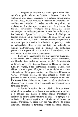 A Teogonia de Hesíodo nos ensina que a Noite, filha
do Caos, pariu Momo, o Sarcasmo. Momo, dentro da
simbologia que vimos estudando, é a própria personificação
do Rei Louco, oriundo do Caos e soberano da Desordem. Ele
consiste no arquétipo de todos os reis temporários, os
senhores da desrazão, que chamam a si o lado insano dos
legítimos governantes. Paradigma dos palhaços, dos líderes
dos cortejos carnavalescos, dos loucos e dos bobos da corte, e
inspirador das figuras do Louco, no Tarô, e do Coringa no
baralho comum, até os tempos atuais ele reina por três dias
no Carnaval. Depois, é banido simbolicamente na quarta-feira
de cinzas, quando a ordem se reinstaura, revigorada, no seio
da coletividade. Hoje, o seu sacrifício fica reduzido ao
simples destronamento, mas a essência da simbologia
permanece, e o povo, ainda que de forma inconsciente, repete
esse mesmo mistério a cada ano que passa.
         Resta uma interrogação: por que Sarcasmo, Escárnio é
o seu nome? Qual o sentido do espírito jocoso, zombeteiro,
manifestado invariavelmente nesses rituais? Permanecendo
na Grécia, temos nos rituais de Elêusis, na Haloa ou Festa da
Eira, em Atenas, e nas festividades dedicadas a Baco, este
último mais uma personificação da loucura divina, uma fonte
suficiente de dados para análise. Nas Dionísias Urbanas, o
kômos (procissão jocosa), era uma espécie de bloco que
percorria as ruas da cidade, carregando a imagem de um falo.
Em outras festas celebradas em Atenas, a aiskhrología (ditos
obscenos) era efetuada com o propósito de consagrar-se a
fertilidade da terra.
         A função da malícia, da obscenidade e da orgia não é
difícil de se perceber: a confusão, o comportamento dissoluto
e a abolição das classes e papéis sociais dramatizam a
ausência de limites caracterizadora do caos - a agitação e a
ausência da hierarquia repetem a confusão dos elementos no
oceano primordial. A orgia, por sua vez, através da magia
simpática, dramatiza a fertilidade contida na massa caótica,

                             133
 