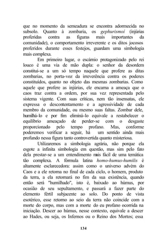 que no momento da semeadura se encontra adormecida no
subsolo. Quanto à zombaria, os gephurismoí (injúrias
proferidas contra as figuras mais importantes da
comunidade), o comportamento irreverente e os ditos jocosos
proferidos durante esses festejos, guardam uma simbologia
mais complexa.
        Em primeiro lugar, o escárnio protagonizado pelo rei
louco é uma via de mão dupla: o senhor da desordem
constitui-se a um só tempo naquele que profere as ditas
zombarias, no porta-voz da irreverência contra os poderes
constituídos, quanto no objeto das mesmas zombarias. Como
aquele que profere as injúrias, ele encarna a ameaça que o
caos traz contra a ordem, por sua vez representada pelo
sistema vigente. Com suas críticas, nem tão insensatas, ele
expressa o descontentamento e a agressividade de cada
membro da comunidade, ou mesmo suas faltas. Zombar dele,
humilhá-lo e por fim eliminá-lo equivale a restabelecer o
equilíbrio ameaçado de perder-se com o desgaste
proporcionado pelo tempo profano. Mas, conforme
poderemos verificar a seguir, há         um sentido ainda mais
profundo nessa figura tanto controvertida quanto misteriosa.
        Utilizaremos a simbologia agrária, não porque ela
esgote a infinita simbologia em questão, mas sim pelo fato
dela prestar-se a um entendimento m fácil de uma temática
                                        ais
tão complexa. A fórmula latina homo-humus-humilis é
altamente esclarecedora: assim como o universo advém do
Caos e a ele retorna no final de cada ciclo, o homem, produto
da terra, a ela retornará no fim da sua existência, quando
então será "humilhado", isto é, baixado ao húmus, por
ocasião de seu sepultamento, e passará a fazer parte do
elemento fértil subjacente ao solo. Do ponto de vista
esotérico, esse retorno ao seio da terra não coincide com a
morte do corpo, mas com a morte do eu profano ocorrida na
iniciação. Descer ao húmus, nesse contexto, equivale a descer
ao Hades, ou seja, os Infernos ou o Reino dos Mortos; essa

                             134
 