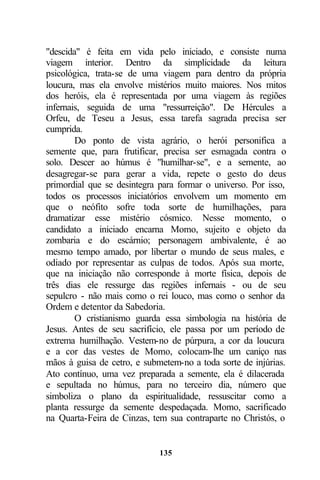 "descida" é feita em vida pelo iniciado, e consiste numa
viagem interior. Dentro da simplicidade da leitura
psicológica, trata-se de uma viagem para dentro da própria
loucura, mas ela envolve mistérios muito maiores. Nos mitos
dos heróis, ela é representada por uma viagem às regiões
infernais, seguida de uma "ressurreição". De Hércules a
Orfeu, de Teseu a Jesus, essa tarefa sagrada precisa ser
cumprida.
        Do ponto de vista agrário, o herói personifica a
semente que, para frutificar, precisa ser esmagada contra o
solo. Descer ao húmus é "humilhar-se", e a semente, ao
desagregar-se para gerar a vida, repete o gesto do deus
primordial que se desintegra para formar o universo. Por isso,
todos os processos iniciatórios envolvem um momento em
que o neófito sofre toda sorte de humilhações, para
dramatizar esse mistério cósmico. Nesse momento, o
candidato a iniciado encarna Momo, sujeito e objeto da
zombaria e do escárnio; personagem ambivalente, é ao
mesmo tempo amado, por libertar o mundo de seus males, e
odiado por representar as culpas de todos. Após sua morte,
que na iniciação não corresponde à morte física, depois de
três dias ele ressurge das regiões infernais - ou de seu
sepulcro - não mais como o rei louco, mas como o senhor da
Ordem e detentor da Sabedoria.
        O cristianismo guarda essa simbologia na história de
Jesus. Antes de seu sacrifício, ele passa por um período de
extrema humilhação. Vestem-no de púrpura, a cor da loucura
e a cor das vestes de Momo, colocam-lhe um caniço nas
mãos à guisa de cetro, e submetem-no a toda sorte de injúrias.
Ato contínuo, uma vez preparada a semente, ela é dilacerada
e sepultada no húmus, para no terceiro dia, número que
simboliza o plano da espiritualidade, ressuscitar como a
planta ressurge da semente despedaçada. Momo, sacrificado
na Quarta-Feira de Cinzas, tem sua contraparte no Christós, o


                             135
 