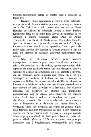 Ungido, ressuscitado dentre os mortos para a salvação de
todos nós!
         Diversos mitos apresentam o mesmo tema, referindo-
se a períodos de loucura vividos por seus personagens, deuses
ou heróis. Tal é o sentido oculto das loucuras de Baco,
Héracles ou Ulisses na Mitologia Grega; o herói iraniano
Kaikhosrav finge-se de tonto para desviar as suspeitas do rei
Afrasiab; a mesma simulação efetua Davi, no Antigo
Testamento, e o Hamlet de Shakespeare. Como diria Ésquilo,
“parecer louco é o segredo de todos os sábios”. O que
importa saber em relação a tais episódios, é que a perda da
razão neles descrita não consiste na loucura comum, e sim em
mais um símbolo da iniciação, conforme explicaremos mais
adiante.
         Não nos iludamos, levados pelo dualismo
maniqueísta, em tentar separar esses dois deuses: ambos os
reis, o da desordem e o da ordem, apenas representam dois
aspectos de uma realidade única, ora em descenso, como a
semente na ocasião da semeadura, ou o sol durante o inverno,
ora em ascensão, como a planta que eclode ou o sol que
"ressurge" no solstício. A história diz que o oráculo de
Apolo, em Delfos, ficava aos cuidados de Dioniso durante o
inverno, e os iniciados sabiam que este último personificava a
face obscura do deus da ordem e da harmonia. No processo
iniciático, os Mistérios de Dioniso são ministrados
posteriormente aos de Apolo, pois envolvem um mistério
maior. Apolo traz a ordem, a disciplina, as regras e a
obediência, enquanto Baco traz a sabedoria que transcende
toda a hierarquia, e a abstração das regras formais; o
verdadeiro sábio não necessita das regras de conduta e dos
ritos formais, não por transgressão às leis, e sim porque as
supera, através do conhecimento. à guisa de exemplo, quando
Jesus prega que o sábado foi feito para o homem, e não este
para o sábado (Marcos 2:27), ele expressa um princípio
dionisíaco, que é imediatamente compreendido pela classe

                             136
 
