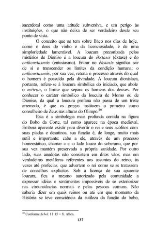 sacerdotal como uma atitude subversiva, e um perigo às
instituições, o que não deixa de ser verdadeiro desde seu
ponto de vista.
         O conceito que se tem sobre Baco nos dias de hoje,
como o deus do vinho e da licenciosidade, é de uma
simploriedade lamentável. A loucura preconizada pelos
mistérios de Dioniso é a loucura do ékstasis (êxtase) e do
enthousiasmós (entusiasmo). Entrar no ékstasis significa sair
de si e transcender os limites da condição humana; o
enthousiasmós, por sua vez, retrata o processo através do qual
o homem é possuído pela divindade. A loucura dionisíaca,
portanto, refere-se à loucura simbólica do iniciado, que abole
o métron, o limite que separa os homens dos deuses. Por
conhecer o caráter simbólico da loucura de Momo ou de
Dioniso, da qual a loucura profana não passa de um triste
arremedo, é que os gregos instituem o primeiro como
conselheiro de Zeus nas alturas do Olimpo.40
         Esta é a simbologia mais profunda contida na figura
do Bobo da Corte, tal como aparece na época medieval.
Embora aparente existir para divertir o rei e seus acólitos com
suas piadas e desatinos, sua função é, de longe, muito mais
sutil e importante: cabe a ele, através de um processo
homeostático, chamar a si o lado louco do soberano, que por
sua vez mantém preservada a própria sanidade. Por outro
lado, suas anedotas não consistem em ditos vãos, mas em
verdadeiras metáforas referentes aos assuntos do reino, às
vezes até profecias, que advertem o rei como se se tratassem
de conselhos explícitos. Sob a licença de sua aparente
loucura, fica o mesmo autorizado pela comunidade a
expressar idéias e sentimentos impossíveis de se exteriorizar
nas circunstâncias normais e pelas pessoas comuns. Não
saberia dizer em quais reinos ou até em que momento da
História se teve consciência da sutileza da função do bobo,


40
     Conforme Schol. I 1,15 = fr. Allen.
                                           137
 