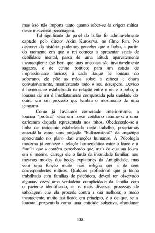 mas isso não importa tanto quanto saber-se da origem mítica
desse misterioso personagem.
        Tal significado do papel do bufão foi admiravelmente
captado pelo diretor Akira Kurosawa, no filme Ran. No
decorrer da história, podemos perceber que o bobo, a partir
do momento em que o rei começa a apresentar sinais de
debilidade mental, passa de uma atitude aparentemente
inconseqüente (se bem que suas anedotas são invariavelmente
sagazes, e de cunho político) para um estado de
impressionante lucidez; a cada ataque de loucura do
soberano, ele põe as mãos sobre a cabeça e chora
convulsivamente, manifestando todo o seu desespero. Devido
à homeostase estabelecida na relação entre o rei e o bobo, a
loucura de um é imediatamente compensada pela sanidade do
outro, em um processo que lembra o movimento de uma
gangorra.
        Como já havíamos comentado anteriormente, a
loucura "profana" vista em nosso cotidiano resume-se a uma
caricatura daquela representada nos mitos. Obedecendo-se à
linha de raciocínio estabelecida neste trabalho, poderíamos
entendê-la como uma projeção "bidimensional" do arquétipo
apresentado no plano das emoções humanas. A Psicologia
moderna já conhece a relação homeostática entre o louco e a
família que o contém, percebendo que, mais do que um louco
em si mesmo, carrega ele o fardo da insanidade familiar, nos
mesmos moldes dos bodes expiatórios da Antigüidade, mas
com uma função muito mais indigna que a de seus
correspondentes míticos. Qualquer profissional que já tenha
trabalhado com famílias de psicóticos, deverá ter observado
algumas vezes uma verdadeira cumplicidade da família com
o paciente identificado, e os mais diversos processos de
sabotagem que ela procede contra a sua melhora; o medo
inconsciente, muito justificado em princípio, é o de que, se a
loucura, pressentida como uma entidade subjetiva, abandonar


                             138
 
