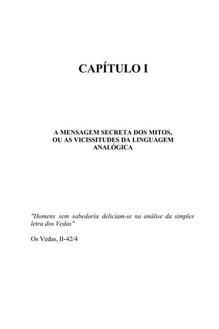 CAPÍTULO I




       A MENSAGEM SECRETA DOS MITOS,
       OU AS VICISSITUDES DA LINGUAGEM
                  ANALÓGICA




"Homens sem sabedoria deliciam-se na análise da simples
letra dos Vedas"

Os Vedas, II-42/4
 