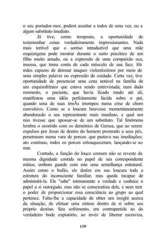 o seu portador-mor, poderá assaltar a todos de uma vez, ou a
algum substituto imediato.
        Já tive, como terapeuta, a oportunidade de
testemunhar cenas verdadeiramente impressionantes. Nada
mais terrível que o sorriso intraduzível que uma mãe
esquizógena pode mostrar durante o surto psicótico de um
filho muito amado, ou a expressão de uma compaixão oca,
insossa, que toma conta de cada músculo de sua face. Há
mães capazes de detonar ataques violentíssimos por meio de
uma simples palavra ou expressão de cuidado. Certa vez, tive
oportunidade de presenciar uma cena notável na família de
um esquizofrênico que estava sendo entrevistada; num dado
momento, o paciente, que havia ficado mudo até ali,
manifestou uma idéia perfeitamente lúcida sobre o pai,
quando uma de suas irmÃs irrompeu numa crise de choro
convulsivo. Como se a loucura houvesse momentaneamente
abandonado o seu representante mais imediato, e qual um
raio tivesse que apossar-se de um substituto. Tal fenômeno
lembra o ocorrido com os demônios de Gerasa, que ao serem
expulsos por Jesus de dentro do homem prostrado a seus pés,
penetraram numa vara de porcos que pastava nas imediações;
ato contínuo, todos os porcos enlouqueceram, lançando-se ao
mar.
        Contudo, a função do louco comum não se reveste da
mesma dignidade contida no papel de seu correspondente
mítico, embora guarde com este uma semelhança estrutural.
Assim como o bufão, ele detém em sua loucura toda a
estrutura do inconsciente familiar, mas queda incapaz de
administrá-la. Ele "sabe" intimamente a verdade e conhece o
papel a si outorgado, mas não se conscientiza dele, e nem tem
o poder de proporcionar essa consciência ao grupo ao qual
pertence. Falta-lhe a capacidade de obter um insight acerca
da situação, de efetuar uma síntese dentro de si sobre seu
próprio destino. Seu sofrimento, em contrapartida ao do
verdadeiro bode expiatório, ao invés de libertar escraviza,

                            139
 