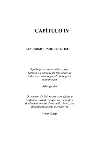 CAPÍTULO IV


 SINCRONICIDADE E DESTINO




   Aquilo que a alma conhece como
 Tathata é a unidade da totalidade de
 todas as coisas, o grande todo que a
             tudo integra

             Ashvaghosha


 O teorema de Bell prova, com efeito, a
 profunda verdade de que, ou o mundo é
fundamentalmente desprovido de leis, ou
     fundamentalmente inseparável

             Henry Stapp
 