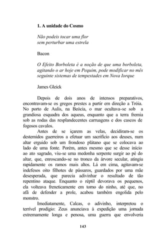 1. A unidade do Cosmo

       Não podeis tocar uma flor
       sem perturbar uma estrela

       Bacon

       O Efeito Borboleta é a noção de que uma borboleta,
       agitando o ar hoje em Pequim, pode modificar no mês
       seguinte sistemas de tempestades em Nova Iorque

       James Gleick

        Depois de dois anos de intensos preparativos,
encontravam-se os gregos prestes a partir em direção a Tróia.
No porto de Aulis, na Beócia, o mar ocultava-se sob a
grandiosa esquadra dos aqueus, enquanto que a terra fremia
sob as rodas das resplandecentes carruagens e dos cascos de
fogosos cavalos.
        Antes de se içarem as velas, decidiram-se os
destemidos guerreiros a efetuar um sacrifício aos deuses, num
altar erguido sob um frondoso plátano que se colocava ao
lado de uma fonte. Porém, antes mesmo que se desse início
ao ato sagrado, viu-se uma medonha serpente surgir ao pé do
altar, que, enroscando-se no tronco da árvore secular, atingiu
rapidamente os ramos mais altos. Lá em cima, agitavam-se
indefesos oito filhotes de pássaros, guardados por uma mãe
desesperada, que parecia adivinhar o resultado de tão
repentino ataque. Enquanto o réptil devorava os pequenos,
ela volteava freneticamente em torno do ninho, até que, no
afã de defender a prole, acabou também engolida pelo
monstro.
        Imediatamente, Calcas, o adivinho, interpretou o
terrível prodígio: Zeus anunciava à expedição uma jornada
extremamente longa e penosa, uma guerra que envolveria

                             143
 