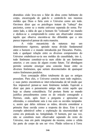dramática cisão leva-nos a falar da alma como habitante do
corpo, encarregada de guiá-lo e controlá-lo nos mesmos
moldes que Deus o faria com o Universo como um todo.
Ouvimos dizer que os psicólogos tratam da "cabeça" dos
pacientes, como se a mente estivesse separada do soma. Por
outro lado, a idéia de que o homem foi "colocado" no mundo
e dedica-se a compreendê-lo como um observador externo
àquilo que observa encontra-se tão difundida que a nós
parece impossível pensar de outra maneira.
         A visão mecanicista da natureza traz um
determinismo rigoroso, apoiado nessa divisão fundamental
entre o homem e o mundo introduzida por Descartes. Porém,
toda e qualquer relação entre os diversos componentes do
Universo estabelecer-se-ia nos moldes da causalidade, isto é,
todo fenômeno constituir-se-ia num efeito de um fenômeno
anterior, e em causa de algum evento futuro. Tal abordagem
permite somente enxergar uma conexão linear entre os
diversos fenômenos, que seriam desconectados de quaisquer
outros fenômenos paralelos.
         Essa concepção difere totalmente da que os antigos
possuíam. Para eles, o Universo consiste num todo orgânico,
e suas partes encontram-se inter-relacionadas de tal modo que
fica impossível pensar-se num fenômeno isolado. Equivale a
dizer que para o pensamento antigo não existe aquilo que
hoje se chama coincidência. Tal postura frente ao mundo
justifica procedimentos como os do oráculo consagrado a
Hermes, onde, após fazer a pergunta e apresentar as
oferendas, o consultante saía à rua com os ouvidos tampados
e, assim que deles retirasse as mãos, deveria considerar a
primeira frase ouvida como a resposta do deus. Este é um
exemplo admirável sobre a exploração da sincronicidade tal
como era praticada na Antigüidade. O homem, por sua vez,
não se constituía num observador separado do resto do
Universo, mas em parte integrante do mesmo, como a célula
faz parte do corpo de um ser vivo. Platão refere-se à Terra

                            146
 