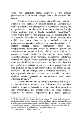 como "um gigantesco animal cósmico", e isso espelha
perfeitamente a visão dos antigos acerca da natureza das
coisas.
         Contudo, nossos antecessores não estão mais sozinhos
quanto a essa opinião. A unidade básica do Universo não
mais se constitui em prerrogativa da experiência mística; ela
é, igualmente, uma das mais importantes constatações da
Física moderna, com a devida sustentação matemática42 .
Fritjof Capra escreve: "Os experimentos de espalhamento em
alta energia, realizados ao longo das últimas décadas, têm
exibido aos nossos olhos, de modo notável, a natureza
dinâmica e em perpétua mudança do mundo das partículas. A
matéria     aparece     nessas    experiências   como      algo
completamente inconstante. Todas as partículas podem ser
transmutadas em outras partículas; elas podem ser criadas da
energia e podem desfazer-se em energia. Nesse mundo,
conceitos clássicos como 'partículas elementares', 'substância
material' ou 'objeto isolado' perderam qualquer significado. A
totalidade do Universo aparece-nos como uma teia dinâmica
de padrões inseparáveis de energia (...) as propriedades de
uma partícula só podem ser compreendidas em termos de sua
atividade - de sua interação com o ambiente circundante - e
que a partícula não pode, portanto, ser encarada como uma
entidade isolada, devendo ser compreendida como parte
integrante do todo". 43
         Muitas pessoas têm se mostrado reticentes em relação
à obra de Capra, acusando este último de estar tentando
mistificar a ciência. Contudo, a perplexidade deste autor tem
sido compartilhada por grandes nomes da Física mundial,
inclusive os próprios responsáveis pela teoria quântica.

42
   O físico Joseph Ford dispara de forma certeira: "A relatividade eliminou a
ilusão newtoniana sobre o espaço e o tempo absolutos; a teoria quântica eliminou
o sonho newtoniano de um processo controlável de mensuração; e o caos eliminou
a fantasia laplaciana da previsibilidade determinista" (What is Chaos, That We
Should Be Mindful of It? - Instituto de Tecnologia da Geórgia).
43
   O Tao da Física - Editora Cultrix, p.67.
                                     147
 
