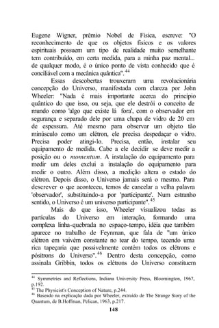 Eugene Wigner, prêmio Nobel de Física, escreve: "O
reconhecimento de que os objetos físicos e os valores
espirituais possuem um tipo de realidade muito semelhante
tem contribuído, em certa medida, para a minha paz mental...
de qualquer modo, é o único ponto de vista conhecido que é
conciliável com a mecânica quântica". 44
         Essas descobertas trouxeram uma revolucionária
concepção do Universo, manifestada com clareza por John
Wheeler: "Nada é mais importante acerca do princípio
quântico do que isso, ou seja, que ele destrói o conceito de
mundo como 'algo que existe lá fora', com o observador em
segurança e separado dele por uma chapa de vidro de 20 cm
de espessura. Até mesmo para observar um objeto tão
minúsculo como um elétron, ele precisa despedaçar o vidro.
Precisa poder atingi-lo. Precisa, então, instalar seu
equipamento de medida. Cabe a ele decidir se deve medir a
posição ou o momentum. A instalação do equipamento para
medir um deles exclui a instalação do equipamento para
medir o outro. Além disso, a medição altera o estado do
elétron. Depois disso, o Universo jamais será o mesmo. Para
descrever o que aconteceu, temos de cancelar a velha palavra
'observador', substituindo-a por 'participante'. Num estranho
sentido, o Universo é um universo participante". 45
         Mais do que isso, Wheeler visualizou todas as
partículas do Universo em interação, formando uma
complexa linha-quebrada no espaço-tempo, idéia que também
aparece no trabalho de Feynman, que fala de "um único
elétron em vaivém constante no tear do tempo, tecendo uma
rica tapeçaria que possivelmente contém todos os elétrons e
pósitrons do Universo". 46 Dentro desta concepção, como
assinala Gribbin, todos os elétrons do Universo constituem

44
    Symmetries and Reflections, Indiana University Press, Bloomington, 1967,
p.192.
45
   The Physicist's Conception of Nature, p.244.
46
   Baseado na explicação dada por Wheeler, extraído de The Strange Story of the
Quantum, de B.Hoffman, Pelican, 1963, p.217.
                                     148
 