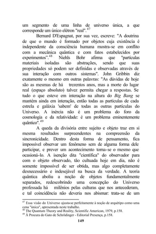 um segmento de uma linha de universo única, a que
corresponde um único elétron "real". 47
        Bernard D'Espagnat, por sua vez, escreve: "A doutrina
de que o mundo é formado por objetos cuja existência é
independente da consciência humana mostra-se em conflito
com a mecânica quântica e com fatos estabelecidos por
experimentos”.48 Niehls Bohr afirma que "partículas
materiais isoladas são abstrações, sendo que suas
propriedades só podem ser definidas e observadas através de
sua interação com outros sistemas". John Gribbin diz
exatamente o mesmo em outras palavras: "As dúvidas de hoje
são as mesmas de há trezentos anos, mas a morte do lugar
real (espaço absoluto) talvez permita chegar a respostas. Se
tudo o que esteve em interação na altura do Big Bang se
mantém ainda em interação, então todas as partículas de cada
estrela e galáxia 'sabem' de todas as outras partículas do
Universo. A inércia não é um problema do foro da
cosmologia e da relatividade: é um problema eminentemente
quântico". 49
        A queda da divisória entre sujeito e objeto traz em si
mesma resultados surpreendentes na compreensão da
sincronicidade. Dentro desta forma de pensamento, fica
impossível observar um fenômeno sem de alguma forma dele
participar, e prever um acontecimento torna-se o mesmo que
ocasioná-lo. A isenção dita "científica" do observador para
com o objeto observado, tão cultuada hoje em dia, não é
somente impossível de ser obtida, mas algo completamente
desnecessário e indesejável na busca da verdade. A teoria
quântica aboliu a noção de objetos fundamentalmente
separados, redescobrindo uma concepção do Universo
professada há milênios pelas culturas que nos antecederam,
e tal coincidência não deveria nos abismar: trata-se de um
47
   Essa visão do Universo ajusta-se perfeitamente à noção de arquétipo como uma
cena "única", apresentada neste trabalho.
48
   The Quantum Theory and Reality, Scientific American, 1979, p.158.
49
   À Procura do Gato de Schrödinger - Editorial Presença, p.158.
                                     149
 