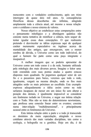 reencontro com o verdadeiro conhecimento, após um triste
interregno de quase dois mil anos. As conseqüências
filosóficas dessas descobertas são infinitas, atingindo
amplamente toda a ciência atual, até mesmo a nossa relação
com o cotidiano e nosso sistema de valores.
         Nosso objetivo ao estabelecer estas comparações entre
o pensamento mitológico e a abordagem quântica não
consiste numa tentativa de mistificar a ciência, nem sequer de
tentar igualar essas duas concepções. O que realmente
pretendo é desvincular as idéias expressas aqui de qualquer
caráter meramente especulativo ou ingênuo acerca da
mentalidade dos antigos, que enxergavam, sem a menor
sombra de dúvida, o Universo como um todo indivisível, do
qual o homem faz parte como uma peça integrante e
inseparável.
         A melhor imagem que se poderia apresentar do
Universo como um todo coeso é a da rede, bastante utilizada
pela mitologia dos mais diversos povos. Imagine o leitor uma
rede estendida com suas pontas atadas a quatro estacas
dispostas num quadrado. Se pegarmos qualquer setor de um
fio e o puxarmos para baixo, veremos que toda a rede,
igualmente, vergará na mesma direção, onde os fios mais
atingidos serão os mais próximos ao escolhido. Este exemplo
expressa adequadamente a idéia: assim como na rede
seríamos incapazes de mexer em um único fio sem alterar a
posição dos demais, é igualmente impossível se considerar
um fenômeno isolado no Universo, e negar sua íntima relação
com o Todo. Mas não se trata do determinismo newtoniano,
que professa uma conexão linear entre os eventos; consiste
numa inter-relação "multidimensional", e principalmente
acausal entre os fenômenos do Universo.
         Esta íntima relação entre a parte e o todo já transcende
os domínios da mera especulação, atingindo o nosso
cotidiano através das mais variadas disciplinas, tais como a
ecologia, a holografia ou a genética. Hoje em dia, é de

                              150
 