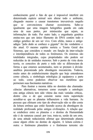 conhecimento geral o fato de que é impossível interferir em
determinada espécie animal sem alterar todo o ambiente,
chegando mesmo a causar transtornos irreversíveis naquilo
que se convencionou chamar ecossistema. Sabe-se
igualmente que uma imagem holográfica guarda em cada
uma de suas partes, por minúsculas que sejam, as
informações do todo. Por outro lado, a engenharia genética
ensina-nos que um único filamento do DNA contém todo o
código genético de um ser vivo. Com efeito, nunca o antigo
adágio "pelo dedo se conhece o gigante" foi tão verdadeiro e
tão atual. O mesmo espírito norteia a Teoria Geral dos
Sistemas, que considera o mundo em função da inter-relação
e interdependência de todos os fenômenos. Os sistemas são
totalidades integradas, cujas propriedades não podem ser
reduzidas às de unidades menores. Sob o ponto de vista desta
teoria, os conceitos de parte e todo não se diferenciam da
forma a que estamos acostumados, nem se prestam à divisão
analítica preconizada pela abordagem mecanicista. Todavia,
muito antes do estabelecimento daquilo que hoje entendemos
como ciência, a simbologia mitológica já equiparava a parte
ao todo, como podemos observar nas metáforas que
permeiam suas fascinantes narrativas.
         Para ilustrar a mesma idéia no domínio das chamadas
ciências alternativas, tomemos como exemplo a astrologia:
esta antiga ciência tem sido vítima das mais variadas críticas,
dentre elas a de que consiste numa mera superstição
acreditar-se que os planetas influenciem a vida humana. As
pessoas que efetuam este tipo de observação não se dão conta
da leitura errônea que estão fazendo acerca da abordagem da
realidade professada pelas antigas civilizações. A relação que
se estabelece entre os planetas e o destino da Humanidade
não é de natureza causal: por isso, trata-se, senão de um erro,
de uma atitude reducionista afirmar que determinado planeta
cause algum efeito no destino de alguém. A leitura correta é
outra: o fenômeno planetário e o fenômeno terrestre são

                             151
 