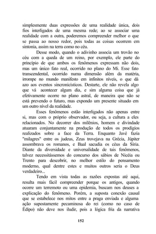 simplesmente duas expressões de uma realidade única, dois
fios interligados de uma mesma rede; ao se associar uma
realidade com a outra, poderemos compreender melhor o que
se passa ao nosso redor, pois todas as coisas ocorrem em
sintonia, assim na terra como no céu.
        Desse modo, quando o adivinho associa um trovão no
céu com a queda de um reino, por exemplo, ele parte do
princípio de que ambos os fenômenos expressam não dois,
mas um único fato real, ocorrido no plano do Mi. Esse fato
transcendental, ocorrido numa dimensão além da matéria,
irrompe no mundo manifesto em infinitos níveis, o que dá
azo aos eventos sincronicísticos. Destarte, ele não revela algo
que vá acontecer algum dia, e sim alguma coisa que já
efetivamente ocorre no plano astral, de maneira que não se
está prevendo o futuro, mas expondo um presente situado em
um outro nível da realidade.
        Esses fenômenos estão interligados não apenas entre
si, mas com o próprio observador, ou seja, a cultura a eles
relacionados. No decorrer dos milênios, homem e divindade
atuaram conjuntamente na produção de todos os prodígios
realizados sobre a face da Terra. Enquanto Javé fazia
"milagres" entre os judeus, Zeus trovejava na Grécia, Júpiter
assombrava os romanos, e Baal sacudia os céus da Síria.
Diante da diversidade e universalidade de tais fenômenos,
talvez necessitássemos do concurso dos sábios de Nicéia ou
Trento para descobrir, no melhor estilo do pensamento
moderno, qual dentre estes e muitos outros seria o Deus
verdadeiro...
        Tendo em vista todas as razões expostas até aqui,
resulta mais fácil compreender porque os antigos, quando
ocorre um terremoto ou uma epidemia, buscam nos deuses a
explicação do fenômeno. Porém, a suposta conexão causal
que se estabelece nos mitos entre a praga enviada e alguma
ação supostamente pecaminosa do rei (como no caso de
Édipo) não deve nos iludir, pois a lógica fria da narrativa

                             152
 