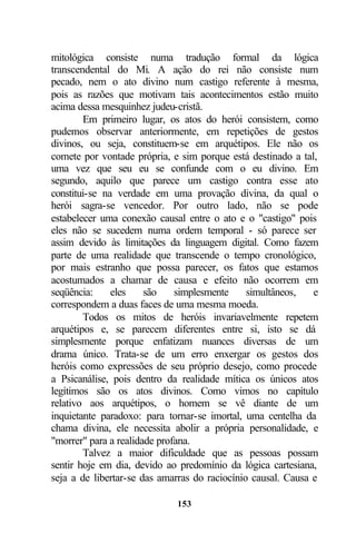 mitológica consiste numa tradução formal da lógica
transcendental do Mi. A ação do rei não consiste num
pecado, nem o ato divino num castigo referente à mesma,
pois as razões que motivam tais acontecimentos estão muito
acima dessa mesquinhez judeu-cristã.
        Em primeiro lugar, os atos do herói consistem, como
pudemos observar anteriormente, em repetições de gestos
divinos, ou seja, constituem-se em arquétipos. Ele não os
comete por vontade própria, e sim porque está destinado a tal,
uma vez que seu eu se confunde com o eu divino. Em
segundo, aquilo que parece um castigo contra esse ato
constitui-se na verdade em uma provação divina, da qual o
herói sagra-se vencedor. Por outro lado, não se pode
estabelecer uma conexão causal entre o ato e o "castigo" pois
eles não se sucedem numa ordem temporal - só parece ser
assim devido às limitações da linguagem digital. Como fazem
parte de uma realidade que transcende o tempo cronológico,
por mais estranho que possa parecer, os fatos que estamos
acostumados a chamar de causa e efeito não ocorrem em
seqüência:     eles    são    simplesmente     simultâneos,   e
correspondem a duas faces de uma mesma moeda.
        Todos os mitos de heróis invariavelmente repetem
arquétipos e, se parecem diferentes entre si, isto se dá
simplesmente porque enfatizam nuances diversas de um
drama único. Trata-se de um erro enxergar os gestos dos
heróis como expressões de seu próprio desejo, como procede
a Psicanálise, pois dentro da realidade mítica os únicos atos
legítimos são os atos divinos. Como vimos no capítulo
relativo aos arquétipos, o homem se vê diante de um
inquietante paradoxo: para tornar-se imortal, uma centelha da
chama divina, ele necessita abolir a própria personalidade, e
"morrer" para a realidade profana.
        Talvez a maior dificuldade que as pessoas possam
sentir hoje em dia, devido ao predomínio da lógica cartesiana,
seja a de libertar-se das amarras do raciocínio causal. Causa e

                             153
 