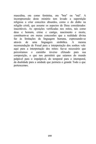 masculina, ora como feminina, ora "boa" ou "má". A
incompreensão deste mistério tem levado a superstição
religiosa a criar conceitos absurdos, como o do diabo na
religião cristã, que assume os aspectos de Deus considerados
inaceitáveis. As oposições verificadas nos mitos, tais como
deus e homem, crime e castigo, nascimento e morte,
constituem-se em meras concessões que a realidade divina
faz às limitações da linguagem humana, expressando-se
através de uma linguagem simbólica. A mesma
recomendação de Freud para a interpretação dos sonhos vale
aqui para a interpretação dos mitos: faz-se necessário que
percorramos o caminho inverso efetuado para sua
composição, o que nos permitirá que saiamos do mundo
palpável para o impalpável, do temporal para o intemporal,
da dualidade para a unidade que permeia o grande Todo a que
pertencemos.




                            155
 