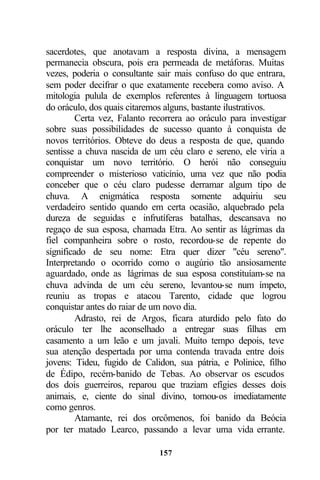 sacerdotes, que anotavam a resposta divina, a mensagem
permanecia obscura, pois era permeada de metáforas. Muitas
vezes, poderia o consultante sair mais confuso do que entrara,
sem poder decifrar o que exatamente recebera como aviso. A
mitologia pulula de exemplos referentes à linguagem tortuosa
do oráculo, dos quais citaremos alguns, bastante ilustrativos.
         Certa vez, Falanto recorrera ao oráculo para investigar
sobre suas possibilidades de sucesso quanto à conquista de
novos territórios. Obteve do deus a resposta de que, quando
sentisse a chuva nascida de um céu claro e sereno, ele viria a
conquistar um novo território. O herói não conseguiu
compreender o misterioso vaticínio, uma vez que não podia
conceber que o céu claro pudesse derramar algum tipo de
chuva. A enigmática resposta somente adquiriu seu
verdadeiro sentido quando em certa ocasião, alquebrado pela
dureza de seguidas e infrutíferas batalhas, descansava no
regaço de sua esposa, chamada Etra. Ao sentir as lágrimas da
fiel companheira sobre o rosto, recordou-se de repente do
significado de seu nome: Etra quer dizer "céu sereno".
Interpretando o ocorrido como o augúrio tão ansiosamente
aguardado, onde as lágrimas de sua esposa constituíam-se na
chuva advinda de um céu sereno, levantou-se num ímpeto,
reuniu as tropas e atacou Tarento, cidade que logrou
conquistar antes do raiar de um novo dia.
         Adrasto, rei de Argos, ficara aturdido pelo fato do
oráculo ter lhe aconselhado a entregar suas filhas em
casamento a um leão e um javali. Muito tempo depois, teve
sua atenção despertada por uma contenda travada entre dois
jovens: Tideu, fugido de Calidon, sua pátria, e Polinice, filho
de Édipo, recém-banido de Tebas. Ao observar os escudos
dos dois guerreiros, reparou que traziam efígies desses dois
animais, e, ciente do sinal divino, tomou-os imediatamente
como genros.
         Atamante, rei dos orcômenos, foi banido da Beócia
por ter matado Learco, passando a levar uma vida errante.

                              157
 