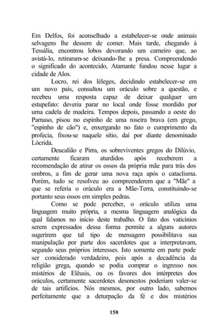 Em Delfos, foi aconselhado a estabelecer-se onde animais
selvagens lhe dessem de comer. Mais tarde, chegando à
Tessália, encontrou lobos devorando um carneiro que, ao
avistá-lo, retiraram-se deixando-lhe a presa. Compreendendo
o significado do acontecido, Atamante fundou nesse lugar a
cidade de Alos.
        Locro, rei dos léleges, decidindo estabelecer-se em
um novo país, consultou um oráculo sobre a questão, e
recebeu uma resposta capaz de deixar qualquer um
estupefato: deveria parar no local onde fosse mordido por
uma cadela de madeira. Tempos depois, passando a oeste do
Parnaso, pisou no espinho de uma roseira brava (em grego,
"espinho de cão") e, enxergando no fato o cumprimento da
profecia, fixou-se naquele sítio, daí por diante denominado
Lócrida.
        Deucalião e Pirra, os sobreviventes gregos do Dilúvio,
certamente       ficaram   aturdidos   após     receberem    a
recomendação de atirar os ossos da própria mãe para trás dos
ombros, a fim de gerar uma nova raça após o cataclisma.
Porém, tudo se resolveu ao compreenderem que a "Mãe" a
que se referia o oráculo era a Mãe-Terra, constituindo-se
portanto seus ossos em simples pedras.
        Como se pode perceber, o oráculo utiliza uma
linguagem muito própria, a mesma linguagem analógica da
qual falamos no início deste trabalho. O fato dos vaticínios
serem expressados dessa forma permite a alguns autores
sugerirem que tal tipo de mensagem possibilitava sua
manipulação por parte dos sacerdotes que a interpretavam,
segundo seus próprios interesses. Isto somente em parte pode
ser considerado verdadeiro, pois após a decadência da
religião grega, quando se podia comprar o ingresso nos
mistérios de Elêusis, ou os favores dos intérpretes dos
oráculos, certamente sacerdotes desonestos poderiam valer-se
de tais artifícios. Nós mesmos, por outro lado, sabemos
perfeitamente que a deturpação da fé e dos mistérios

                             158
 