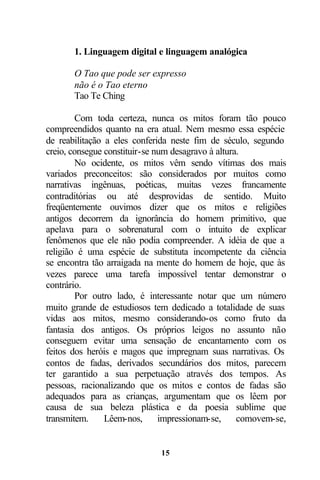 1. Linguagem digital e linguagem analógica

       O Tao que pode ser expresso
       não é o Tao eterno
       Tao Te Ching

        Com toda certeza, nunca os mitos foram tão pouco
compreendidos quanto na era atual. Nem mesmo essa espécie
de reabilitação a eles conferida neste fim de século, segundo
creio, consegue constituir-se num desagravo à altura.
        No ocidente, os mitos vêm sendo vítimas dos mais
variados preconceitos: são considerados por muitos como
narrativas ingênuas, poéticas, muitas vezes francamente
contraditórias ou até desprovidas de sentido. Muito
freqüentemente ouvimos dizer que os mitos e religiões
antigos decorrem da ignorância do homem primitivo, que
apelava para o sobrenatural com o intuito de explicar
fenômenos que ele não podia compreender. A idéia de que a
religião é uma espécie de substituta incompetente da ciência
se encontra tão arraigada na mente do homem de hoje, que às
vezes parece uma tarefa impossível tentar demonstrar o
contrário.
        Por outro lado, é interessante notar que um número
muito grande de estudiosos tem dedicado a totalidade de suas
vidas aos mitos, mesmo considerando-os como fruto da
fantasia dos antigos. Os próprios leigos no assunto não
conseguem evitar uma sensação de encantamento com os
feitos dos heróis e magos que impregnam suas narrativas. Os
contos de fadas, derivados secundários dos mitos, parecem
ter garantido a sua perpetuação através dos tempos. As
pessoas, racionalizando que os mitos e contos de fadas são
adequados para as crianças, argumentam que os lêem por
causa de sua beleza plástica e da poesia sublime que
transmitem.     Lêem-nos,      impressionam-se,     comovem-se,


                              15
 