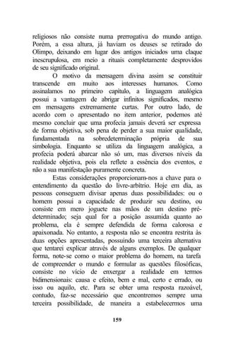 religiosos não consiste numa prerrogativa do mundo antigo.
Porém, a essa altura, já haviam os deuses se retirado do
Olimpo, deixando em lugar dos antigos iniciados uma claque
inescrupulosa, em meio a rituais completamente desprovidos
de seu significado original.
        O motivo da mensagem divina assim se constituir
transcende em muito aos interesses humanos. Como
assinalamos no primeiro capítulo, a linguagem analógica
possui a vantagem de abrigar infinitos significados, mesmo
em mensagens extremamente curtas. Por outro lado, de
acordo com o apresentado no item anterior, podemos até
mesmo concluir que uma profecia jamais deverá ser expressa
de forma objetiva, sob pena de perder a sua maior qualidade,
fundamentada na sobredeterminação própria de sua
simbologia. Enquanto se utiliza da linguagem analógica, a
profecia poderá abarcar não só um, mas diversos níveis da
realidade objetiva, pois ela reflete a essência dos eventos, e
não a sua manifestação puramente concreta.
        Estas considerações proporcionam-nos a chave para o
entendimento da questão do livre-arbítrio. Hoje em dia, as
pessoas conseguem divisar apenas duas possibilidades: ou o
homem possui a capacidade de produzir seu destino, ou
consiste em mero joguete nas mãos de um destino pré-
determinado; seja qual for a posição assumida quanto ao
problema, ela é sempre defendida de forma calorosa e
apaixonada. No entanto, a resposta não se encontra restrita às
duas opções apresentadas, possuindo uma terceira alternativa
que tentarei explicar através de alguns exemplos. De qualquer
forma, note-se como o maior problema do homem, na tarefa
de compreender o mundo e formular as questões filosóficas,
consiste no vício de enxergar a realidade em termos
bidimensionais: causa e efeito, bem e mal, certo e errado, ou
isso ou aquilo, etc. Para se obter uma resposta razoável,
contudo, faz-se necessário que encontremos sempre uma
terceira possibilidade, de maneira a estabelecermos uma

                             159
 