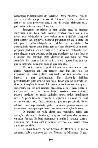 concepção tridimensional da verdade. Desse processo, resulta
que a verdade sempre se constituirá num paradoxo, vindo a
unir-se as duas propostas que, à luz da lógica bidimensional,
parecerão mutuamente excludentes.
        Pensemos no piloto de um veleiro que, ao intentar
atravessar uma baía onde sopram ventos contrários à sua
meta, seja obrigado a desenvolver uma trajetória diagonal
para atingir seu objetivo. Caberia perguntar se ele é livre ou
não por ter sido obrigado a modificar seu caminho, não
conseguindo traçar uma linha reta até seu objetivo? A mesma
pergunta poderia ser efetuada em relação ao motorista que,
para chegar a seu destino, tenha que obedecer aos sem foros e
a alterar seu caminho para desviar-se das ruas de mão
contrária. Da mesma forma, será o atleta menos livre por ter
que se submeter às regras do jogo que disputa?
        Um outro exemplo poderá tornar as coisas ainda mais
claras. Pensemos em um músico que faz um solo de
improviso em uma guitarra, amparado por um teclado, uma
bateria e um contrabaixo. Ele dispõe de infinitas
possibilidades para criar o seu solo, desde que se submeta ao
ritmo e à seqüência musical imposta pelos instrumentos que o
sustentam. Se for um músico medíocre, o solo será pobre e
inexpressivo; se, por outro lado, consistir num virtuose,
poderá produzir os mais variados solos, todos igualmente
ricos. A predestinação equivale à seqüência musical, da qual
o músico não pode fugir, enquanto que sua parcela de livre-
arbítrio fica representada pelas infinitas possibilidades de
tratamento para aquela partitura, quanto à elaboração do solo.
        O mesmo se pode dizer das mandalas, feitas em
armações de arame flexíveis, às quais podemos dar as mais
variadas formas. Embora possamos articular à vontade com a
estrutura, em última análise sempre teremos em nossas mãos
a mesma mandala.
        A mais famosa personificação do Destino é a que o
apresenta sob o controle das três Moiras, na Mitologia Grega.

                             160
 