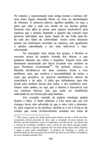 No entanto, a representação mais antiga mostra o destino sob
uma única figura, chamada Moira ou Aisa, na denominação
de Homero. A primeira palavra significa quinhão, ou seja, a
parte que cabe a cada um, dentro de um destino global.
Somente essa idéia já possui uma riqueza incalculável, pois
expressa que o destino imputado a alguém não consiste num
processo individual, mas numa fração de um Todo, num fio
da rede dos fados da coletividade. Assim como dissemos
quanto aos fenômenos ocorridos na natureza, está igualmente
o destino subordinado a um todo indivisível e inter-
relacionado.
         Na concepção mais antiga dos gregos, o Destino se
encontra acima da própria vontade dos deuses, o que
podemos detectar nos mitos e tragédias. Ésquilo teria sido
duramente pressionado por haver revelado esse mistério na
peça Prometeu Acorrentado50 . No período clássico, os
filósofos dividiram-se em duas correntes frente a esse
problema: uma, que aceitava a inexorabilidade da moira, e
outra que postulava ser possível transformá-la através da
consciência e da ação. A idéia que defendemos aqui não
pende para nenhum desses dois lados, e sim estabelece uma
síntese entre ambos, ou seja, que o destino é inexorável (em
sua estrutura básica), mas que pode ser modificado
(articulado na sua forma) pela ação humana.
         Um exemplo extraído da própria mitologia poderá
ilustrar a idéia. A lenda referente a Ciro narra que seu avô
Astíages havia sido advertido de que o neto viria a destroná-
lo; para esquivar-se da profecia, decidiu-se o rei a livrar-se da
criança que, como invariavelmente acontece nos mitos de
50
   "Mas, juro-o, apesar do ultraje destas peias brutais, um dia o chefe dos bem-
aventurados (Zeus) precisará de mim, para a revelação do novo decreto do
Destino, que lhe arrebatará o cetro e a majestade; e ele não me há de seduzir com
o encanto de sortilégios melífluos, nem o pavor de suas duras ameaças jamais
arrancará de mim o segredo, enquanto não me soltar destes laços cruéis, disposto
a pagar a pena desta humilhação". A profecia de Prometeu se refere ao
destronamento de Zeus por parte de um filho que teria ou com Métis, a Prudência,
ou com a deidade marinha Tétis.
                                      161
 