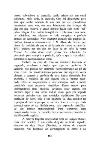 heróis, sobreviveu ao atentado, sendo criado por um casal
substituto. Mais tarde, já crescido, Ciro foi descoberto pelo
avô, que soube também de um fato por ele considerado
importante: certa vez, em uma brincadeira das crianças da
vila em que morava, o então menino havia sido eleito "rei"
pelos colegas. Esta notícia tranqüilizou o s
                                           oberano e sua corte
de adivinhos, que julgaram ter sido cumprida a profecia
através do acontecido. Num exemplo extraído das páginas da
história, temos o ocorrido com o X Abas, da Pérsia, que
diante do vaticínio de que o rei haveria de morrer no ano de
1591, abdicou por três dias em favor de um infiel de nome
Yussuf. Ao cabo desse curto prazo, seu substituto foi
executado para cumprir a profecia, após o que o verdadeiro
soberano foi reconduzido ao trono.
         Embora no caso de Ciro os adivinhos tivessem se
enganado, revela-se a lógica que rege as profecias. O
vaticínio não precisa ser cumprido necessariamente ao pé da
letra, e sim por acontecimentos paralelos, que algumas vezes
chegam a cumprir a profecia de uma forma distorcida. Por
exemplo, o vaticínio de que alguém virá a "morrer cedo"
pode referir-se simplesmente a uma iniciação, onde a morte
consistiria num processo simbólico. Desse modo, para
interpretarmos uma profecia, devemos estar atentos em
primeiro lugar à sua forma textual exata, para em seguida
tentarmos articular com seus múltiplos significados. No caso
particular do herói, toda a sua trajetória de vida consiste na
repetição de um arquétipo, o que nos leva a enxergar cada
acontecimento de sua história como uma expressão simbólica
de um mundo transcendental. Para lograrmos uma
compreensão maior da questão, faz-se necessário comentar o
significado da tragédia.
         A palavra tragédia (tragoidía) vem de trágos (bode)
mais oidé (canto): é um canto dirigido ao bode sagrado,
símbolo do deus Baco (Dioniso), a vítima do sagrado
banquete. Nas bacanais, ao comungarem da carne e do

                             162
 