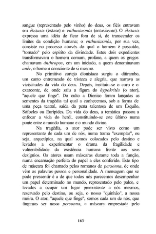 sangue (representado pelo vinho) do deus, os fiéis entravam
em ékstasis (êxtase) e enthusiasmós (entusiasmo). O ékstasis
expressa uma idéia de ficar fora de si, de transcender os
limites da condição humana; o enthusiasmós, por sua vez,
consiste no processo através do qual o homem é possuído,
"tomado" pelo espírito da divindade. Estes dois expedientes
transformavam o homem comum, profano, a quem os gregos
chamavam ánthropos, em um iniciado, a quem denominavam
anér, o homem consciente de si mesmo.
         No primitivo cortejo dionisíaco surgiu o ditirambo,
um canto entremeado de tristeza e alegria, que narrava as
vicissitudes da vida do deus. Depois, instituiu-se o coro e o
exarconte, de onde saiu a figura do hypokrités (o ator),
"aquele que finge". Do culto a Dioniso foram lançadas as
sementes da tragédia tal qual a conhecemos, sob a forma de
uma peça teatral, saída da pena talentosa de um Ésquilo,
Sófocles ou Eurípides. Da vida do deus, a temática passou a
enfocar a vida do herói, constituindo-se este último numa
ponte entre o mundo humano e o mundo divino.
         Na tragédia, o ator pode ser visto como um
representante de cada um de nós, numa trama "exemplar", ou
seja, arquetípica, na qual somos colocados pelo destino e
levados a experimentar o drama da fragilidade e
vulnerabilidade da existência humana frente aos seus
desígnios. Os atores usam máscaras durante toda a função,
numa encarnação perfeita do papel a eles conferido. Este tipo
de máscara foi chamado pelos romanos de personna, de onde
vêm as palavras pessoa e personalidade. A mensagem que se
pode pressentir é a de que todos nós parecemos desempenhar
um papel determinado no mundo, representado pelo palco, e
levados a ocupar um lugar preexistente a nós mesmos,
reservado pelo destino, ou seja, o nosso "quinhão", a nossa
moira. O ator, "aquele que finge", somos cada um de nós, que
fingimos ser nossa personna, a máscara emprestada pelo


                            163
 