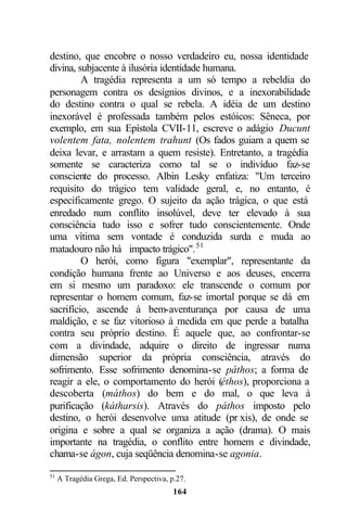 destino, que encobre o nosso verdadeiro eu, nossa identidade
divina, subjacente à ilusória identidade humana.
         A tragédia representa a um só tempo a rebeldia do
personagem contra os desígnios divinos, e a inexorabilidade
do destino contra o qual se rebela. A idéia de um destino
inexorável é professada também pelos estóicos: Sêneca, por
exemplo, em sua Epístola CVII-11, escreve o adágio Ducunt
volentem fata, nolentem trahunt (Os fados guiam a quem se
deixa levar, e arrastam a quem resiste). Entretanto, a tragédia
somente se caracteriza como tal se o indivíduo faz-se
consciente do processo. Albin Lesky enfatiza: "Um terceiro
requisito do trágico tem validade geral, e, no entanto, é
especificamente grego. O sujeito da ação trágica, o que está
enredado num conflito insolúvel, deve ter elevado à sua
consciência tudo isso e sofrer tudo conscientemente. Onde
uma vítima sem vontade é conduzida surda e muda ao
matadouro não há impacto trágico". 51
         O herói, como figura "exemplar", representante da
condição humana frente ao Universo e aos deuses, encerra
em si mesmo um paradoxo: ele transcende o comum por
representar o homem comum, faz-se imortal porque se dá em
sacrifício, ascende à bem-aventurança por causa de uma
maldição, e se faz vitorioso à medida em que perde a batalha
contra seu próprio destino. É aquele que, ao confrontar-se
com a divindade, adquire o direito de ingressar numa
dimensão superior da própria consciência, através do
sofrimento. Esse sofrimento denomina-se páthos; a forma de
reagir a ele, o comportamento do herói (éthos), proporciona a
descoberta (máthos) do bem e do mal, o que leva à
purificação (kátharsis). Através do páthos imposto pelo
destino, o herói desenvolve uma atitude (pr xis), de onde se
origina e sobre a qual se organiza a ação (drama). O mais
importante na tragédia, o conflito entre homem e divindade,
chama-se ágon, cuja seqüência denomina-se agonia.

51
     A Tragédia Grega, Ed. Perspectiva, p.27.
                                         164
 