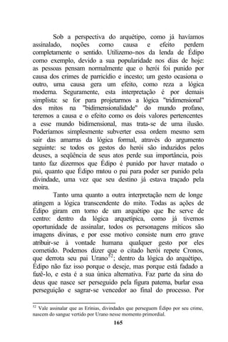 Sob a perspectiva do arquétipo, como já havíamos
assinalado, noções como causa e efeito perdem
completamente o sentido. Utilizemo-nos da lenda de Édipo
como exemplo, devido a sua popularidade nos dias de hoje:
as pessoas pensam normalmente que o herói foi punido por
causa dos crimes de parricídio e incesto; um gesto ocasiona o
outro, uma causa gera um efeito, como reza a lógica
moderna. Seguramente, esta interpretação é por demais
simplista: se for para projetarmos a lógica "tridimensional"
dos mitos na "bidimensionalidade" do mundo profano,
teremos a causa e o efeito como os dois valores pertencentes
a esse mundo bidimensional, mas trata-se de uma ilusão.
Poderíamos simplesmente subverter essa ordem mesmo sem
sair das amarras da lógica formal, através do argumento
seguinte: se todos os gestos do herói são induzidos pelos
deuses, a seqüência de seus atos perde sua importância, pois
tanto faz dizermos que Édipo é punido por haver matado o
pai, quanto que Édipo m  atou o pai para poder ser punido pela
divindade, uma vez que seu destino já estava traçado pela
moira.
         Tanto uma quanto a outra interpretação nem de longe
atingem a lógica transcendente do mito. Todas as ações de
Édipo giram em torno de um arquétipo que lhe serve de
centro: dentro da lógica arquetípica, como já tivemos
oportunidade de assinalar, todos os personagens míticos são
imagens divinas, e por esse motivo consiste num erro grave
atribuir-se à vontade humana qualquer gesto por eles
cometido. Podemos dizer que o citado herói repete Cronos,
que derrota seu pai Urano 52 ; dentro da lógica do arquétipo,
Édipo não faz isso porque o deseje, mas porque está fadado a
fazê-lo, e esta é a sua única alternativa. Faz parte da sina do
deus que nasce ser perseguido pela figura paterna, burlar essa
perseguição e sagrar-se vencedor ao final do processo. Por

52
  Vale assinalar que as Erínias, divindades que perseguem Édipo por seu crime,
nascem do sangue vertido por Urano nesse momento primordial.
                                     165
 