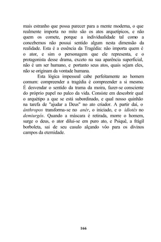 mais estranho que possa parecer para a mente moderna, o que
realmente importa no mito são os atos arquetípicos, e não
quem os comete, porque a individualidade tal como a
concebemos não possui sentido algum nesta dimensão da
realidade. Esta é a essência da Tragédia: não importa quem é
o ator, e sim o personagem que ele representa, e o
protagonista desse drama, exceto na sua aparência superficial,
não é um ser humano, e portanto seus atos, quais sejam eles,
não se originam da vontade humana.
        Esta lógica impessoal cabe perfeitamente ao homem
comum: compreender a tragédia é compreender a si mesmo.
É desvendar o sentido da trama da moira, fazer-se consciente
do próprio papel no palco da vida. Consiste em descobrir qual
o arquétipo a que se está subordinado, e qual nosso quinhão
na tarefa de "ajudar a Deus" no ato criador. A partir daí, o
ánthropos transforma-se no anér, o iniciado, e o idiotés no
demiurgós. Quando a máscara é retirada, morre o homem,
surge o deus, o ator dilui-se em puro ato, e Psiquê, a frágil
borboleta, sai de seu casulo alçando vôo para os divinos
campos da eternidade.




                             166
 