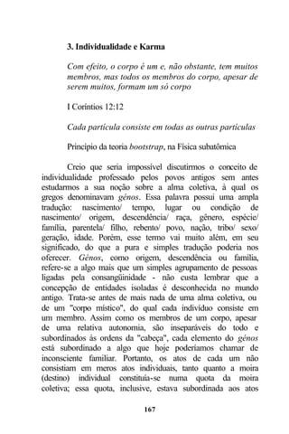 3. Individualidade e Karma

       Com efeito, o corpo é um e, não obstante, tem muitos
       membros, mas todos os membros do corpo, apesar de
       serem muitos, formam um só corpo

       I Coríntios 12:12

       Cada partícula consiste em todas as outras partículas

       Princípio da teoria bootstrap, na Física subatômica

        Creio que seria impossível discutirmos o conceito de
individualidade professado pelos povos antigos sem antes
estudarmos a sua noção sobre a alma coletiva, à qual os
gregos denominavam génos. Essa palavra possui uma ampla
tradução: nascimento/ tempo, lugar ou condição de
nascimento/ origem, descendência/ raça, gênero, espécie/
família, parentela/ filho, rebento/ povo, nação, tribo/ sexo/
geração, idade. Porém, esse termo vai muito além, em seu
significado, do que a pura e simples tradução poderia nos
oferecer. Génos, como origem, descendência ou família,
refere-se a algo mais que um simples agrupamento de pessoas
ligadas pela consangüinidade - não custa lembrar que a
concepção de entidades isoladas é desconhecida no mundo
antigo. Trata-se antes de mais nada de uma alma coletiva, ou
de um "corpo místico", do qual cada indivíduo consiste em
um membro. Assim como os membros de um corpo, apesar
de uma relativa autonomia, são inseparáveis do todo e
subordinados às ordens da "cabeça", cada elemento do génos
está subordinado a algo que hoje poderíamos chamar de
inconsciente familiar. Portanto, os atos de cada um não
consistiam em meros atos individuais, tanto quanto a moira
(destino) individual constituía-se numa quota da moira
coletiva; essa quota, inclusive, estava subordinada aos atos

                              167
 