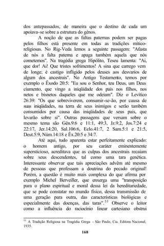 dos antepassados, de maneira que o destino de cada um
apoiava-se sobre a estrutura do génos.
         A noção de que as faltas paternas podem ser pagas
pelos filhos está presente em todas as tradições mítico-
religiosas. No Rig-Veda lemos a seguinte passagem: "Afasta
de nós a falta paterna e apaga também aquela que nós
cometemos". Na tragédia grega Hipólito, Teseu lamenta: "Ai,
que dor! Ai! Que tristes sofrimentos! A sina que carrego vem
de longe; é castigo infligido pelos deuses aos desvarios de
algum dos ancestrais". No Antigo Testamento, temos por
exemplo o Êxodo 20:5: "Eu sou o Senhor, teu Deus, um Deus
ciumento, que vingo a iniqüidade dos pais nos filhos, nos
netos e bisnetos daqueles que me odeiam". Diz o Levítico
26:39: "Os que sobreviverem, consumir-se-ão, por causa de
suas iniqüidades, na terra de seus inimigos e serão também
consumidos por causa das iniqüidades de seus pais, que
levarão sobre si". Outras passagens que versam sobre o
mesmo tema são Gên.9:6 e 11:1, 49:3, Jz.9:2, Jos.7:24 e
22:17, Jer.14:20, Sal.106:6, Eclo.41:7, 2 Sam.5:1 e 21:5,
Deut.5:9, Núm.14:18 e Êx.20:5 e 34:7.
         Até aqui, tudo aparenta estar perfeitamente explicado:
o homem antigo, por seu caráter eminentemente
supersticioso, acreditava que as culpas dos ancestrais recaíam
sobre seus descendentes, tal como uma tara genética.
Interessante observar que tais apreciações advêm até mesmo
de pessoas que professam a doutrina do pecado original!
Porém, a questão é muito mais complexa do que afirma por
exemplo Michel Berveiller, que enxerga uma "transposição
para o plano espiritual e moral dessa lei da hereditariedade,
que se pode constatar no mundo físico, dessa transmissão de
uma geração para outra, das características biológicas e
especialmente das doenças, das taras". 53 Observe o leitor
como a influência do raciocínio linear cartesiano obstrui

53
  A Tradição Religiosa na Tragédia Grega - São Paulo, Cia. Editora Nacional,
1935.
                                    168
 