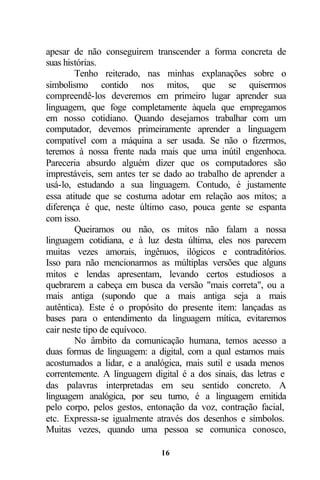 apesar de não conseguirem transcender a forma concreta de
suas histórias.
        Tenho reiterado, nas minhas explanações sobre o
simbolismo contido nos mitos, que se quisermos
compreendê-los deveremos em primeiro lugar aprender sua
linguagem, que foge completamente àquela que empregamos
em nosso cotidiano. Quando desejamos trabalhar com um
computador, devemos primeiramente aprender a linguagem
compatível com a máquina a ser usada. Se não o fizermos,
teremos à nossa frente nada mais que uma inútil engenhoca.
Pareceria absurdo alguém dizer que os computadores são
imprestáveis, sem antes ter se dado ao trabalho de aprender a
usá-lo, estudando a sua linguagem. Contudo, é justamente
essa atitude que se costuma adotar em relação aos mitos; a
diferença é que, neste último caso, pouca gente se espanta
com isso.
        Queiramos ou não, os mitos não falam a nossa
linguagem cotidiana, e à luz desta última, eles nos parecem
muitas vezes amorais, ingênuos, ilógicos e contraditórios.
Isso para não mencionarmos as múltiplas versões que alguns
mitos e lendas apresentam, levando certos estudiosos a
quebrarem a cabeça em busca da versão "mais correta", ou a
mais antiga (supondo que a mais antiga seja a mais
autêntica). Este é o propósito do presente item: lançadas as
bases para o entendimento da linguagem mítica, evitaremos
cair neste tipo de equívoco.
        No âmbito da comunicação humana, temos acesso a
duas formas de linguagem: a digital, com a qual estamos mais
acostumados a lidar, e a analógica, mais sutil e usada menos
correntemente. A linguagem digital é a dos sinais, das letras e
das palavras interpretadas em seu sentido concreto. A
linguagem analógica, por seu turno, é a linguagem emitida
pelo corpo, pelos gestos, entonação da voz, contração facial,
etc. Expressa-se igualmente através dos desenhos e símbolos.
Muitas vezes, quando uma pessoa se comunica conosco,

                              16
 